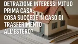 Detrazione interessi mutuo prima casa: cosa succede in caso di trasferimento all’estero?